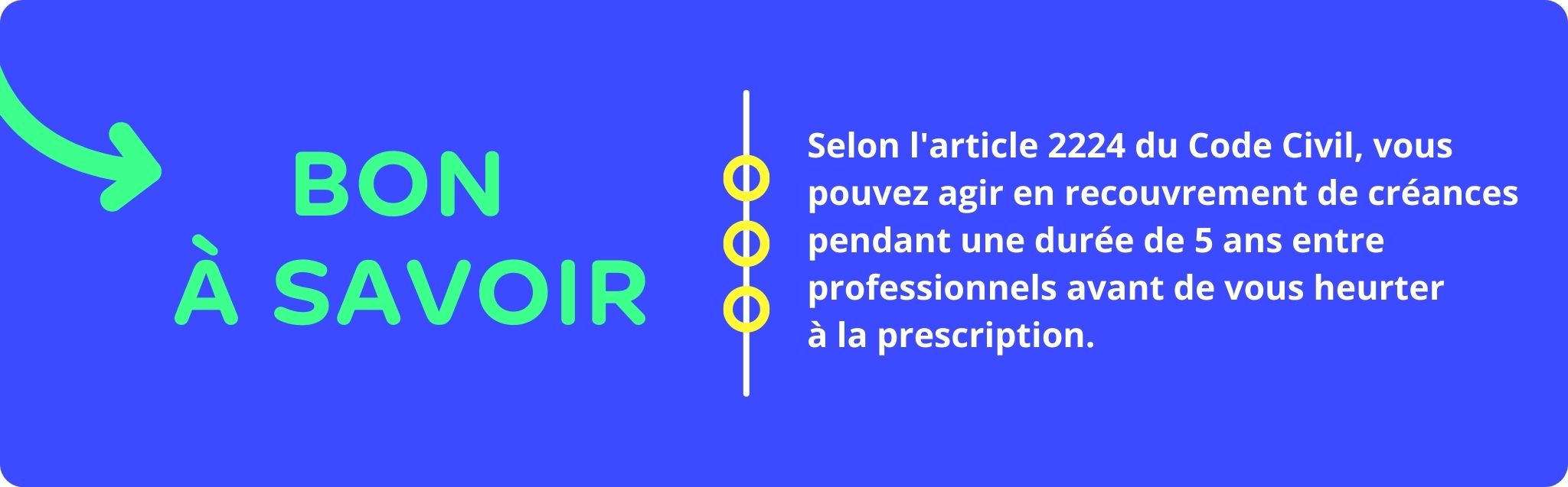 Bon à savoir : Selon l'article 2224 du Code Civil, vous pouvez agir en recouvrement de créances pendant une durée de 5 ans entre professionnels avant de vous heurter à la prescription.