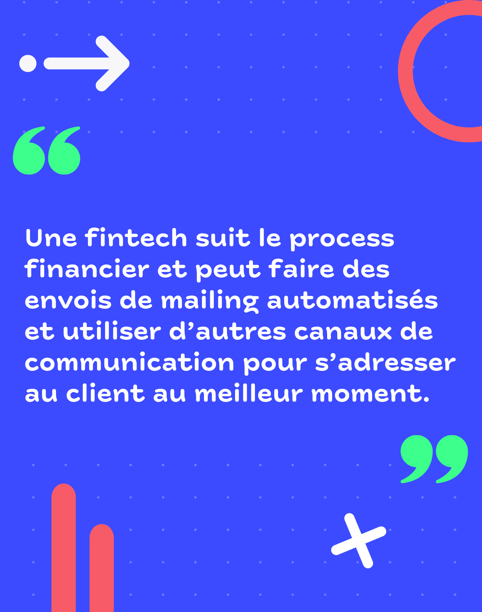 Une fintech suit le process financier et peut faire des envois de mailing automatisés et utiliser d'autres canaux de communication pour s'adresser au client au meilleur moment. 