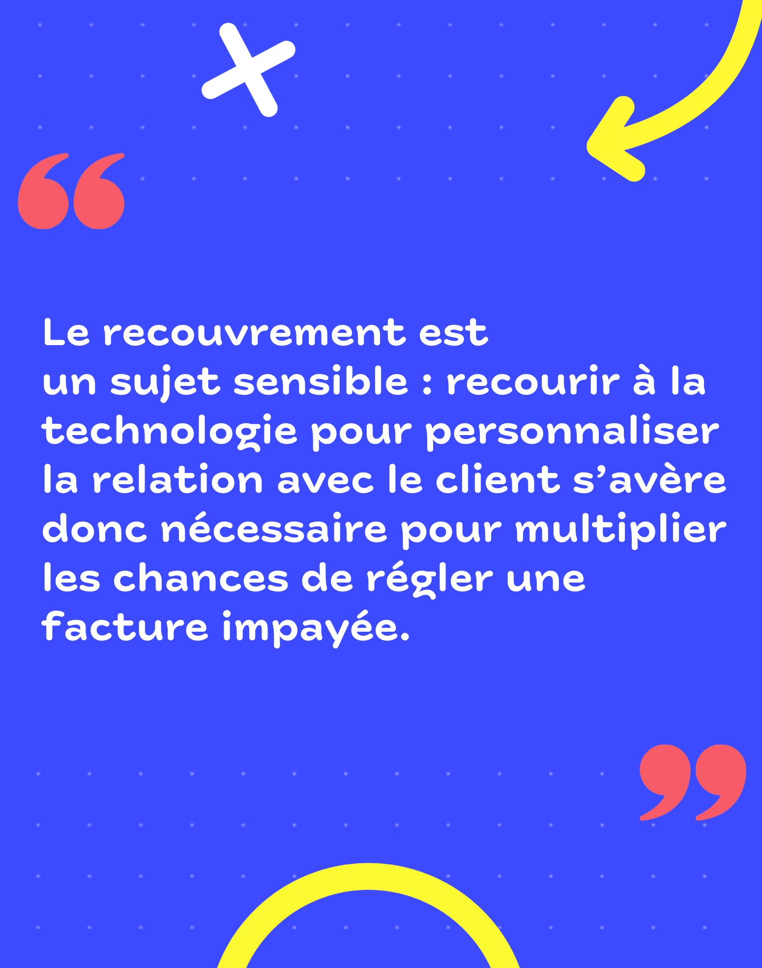 Le recouvrement est un sujet sensible : recourir à la technologie pour personnaliser la relation avec le client s'avère donc nécessaire pour multiplier les chances de régler une facture impayée. 