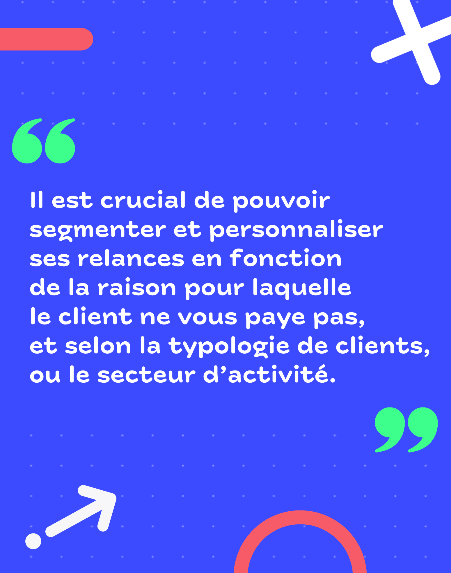 Il est crucial de pouvoir segmenter et personnaliser ses relances en fonction de la raison pour laquelle le client ne vous paye pas, et selon la typologie de client ou le secteur d'activité.