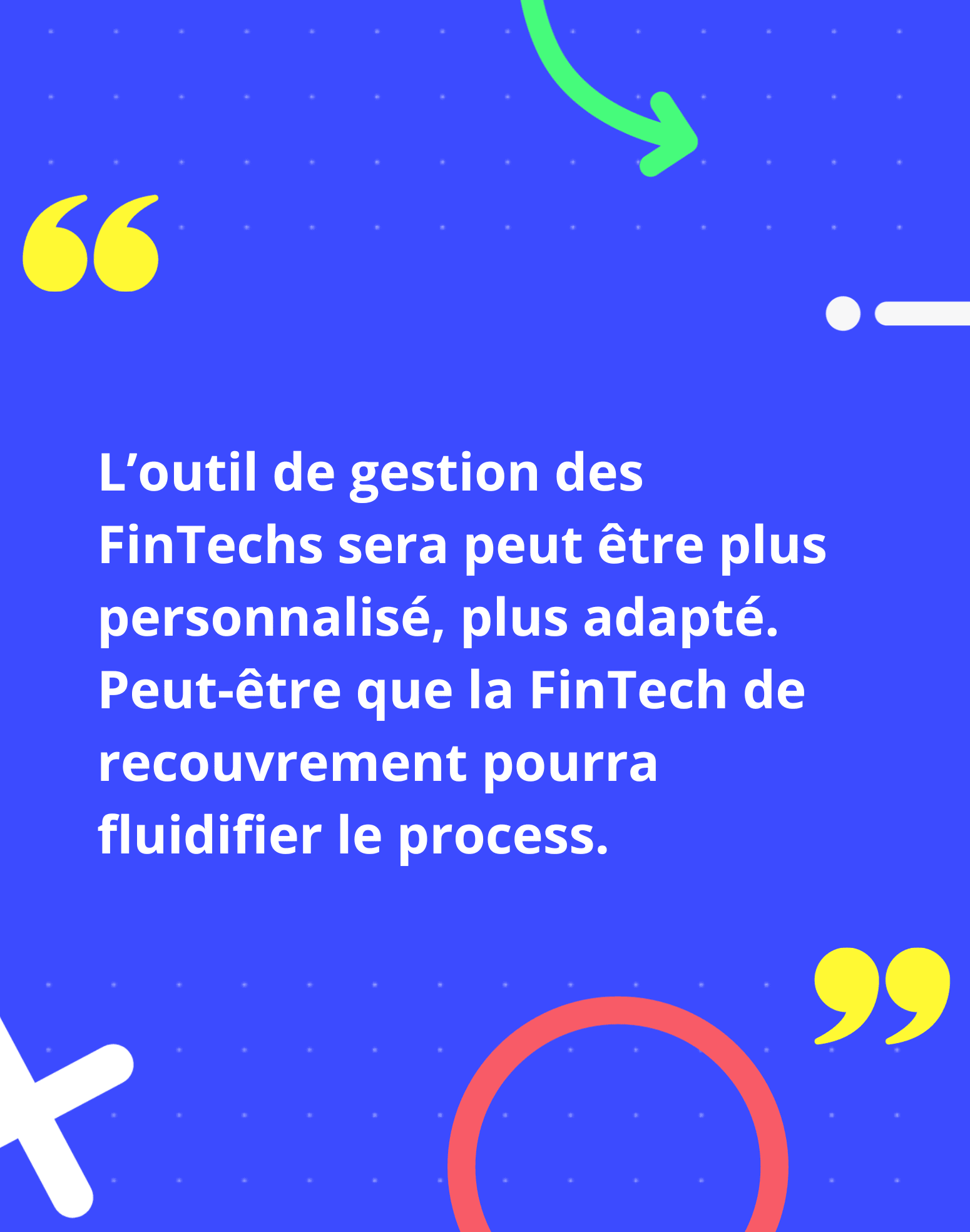 L’outil de gestion des FinTechs sera peut être plus personnalisé, plus adapté. Peut-être que la FinTech de recouvrement pourra fluidifier le process.